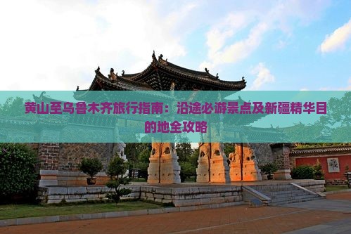 黄山至乌鲁木齐旅行指南：沿途必游景点及新疆精华目的地全攻略(图1)